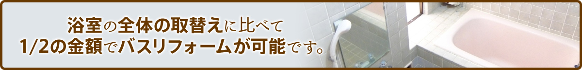浴室の全体の取替えに比べて1/2の金額でバスリフォームが可能です。