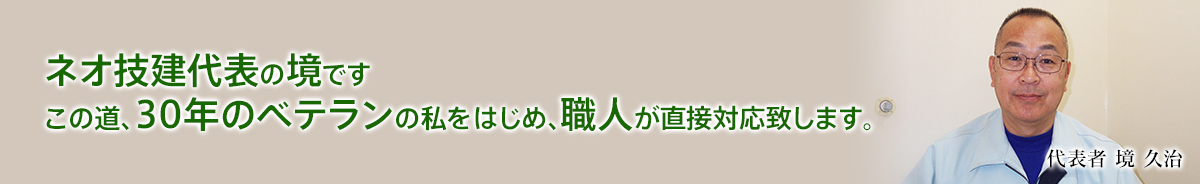 ネオ技建代表の境です。この道、30年のベテランの私をはじめ、職人が直接対応致します。